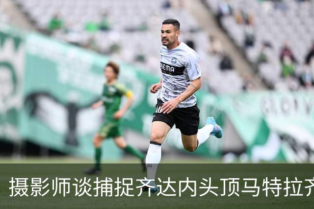 摄影师谈捕捉齐达内头顶马特拉齐瞬间：当时几乎所有人都盯着球看